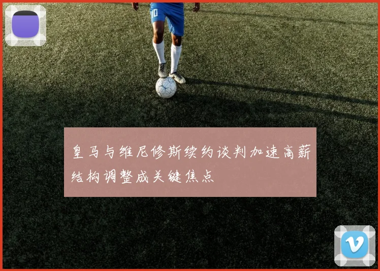 皇马与维尼修斯续约谈判加速高薪结构调整成关键焦点