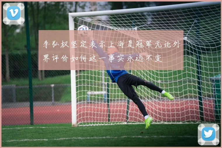 李弘权坚定表示上海是冠军无论外界评价如何这一事实永远不变