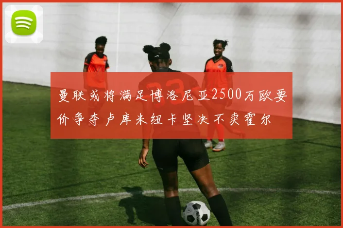 曼联或将满足博洛尼亚2500万欧要价争夺卢库米纽卡坚决不卖霍尔