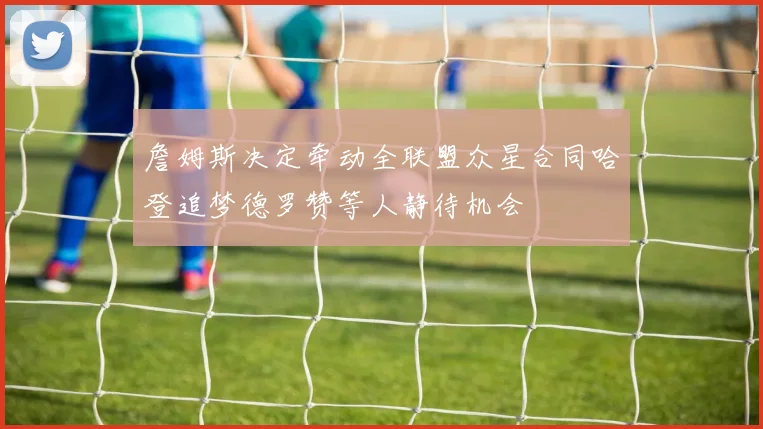 詹姆斯决定牵动全联盟众星合同哈登追梦德罗赞等人静待机会
