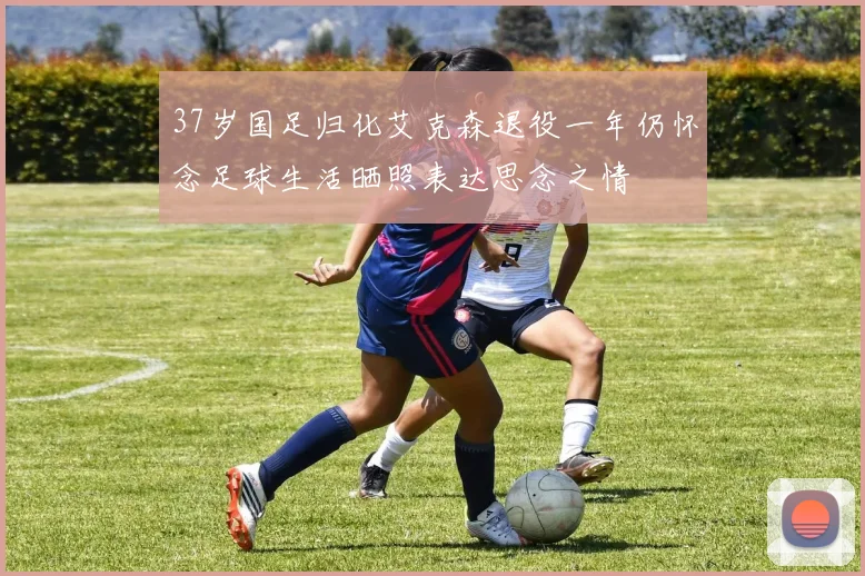 37岁国足归化艾克森退役一年仍怀念足球生活晒照表达思念之情