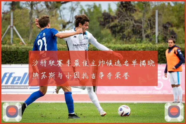 沙特联赛季最佳主帅候选名单揭晓热苏斯与小因扎吉争夺荣誉