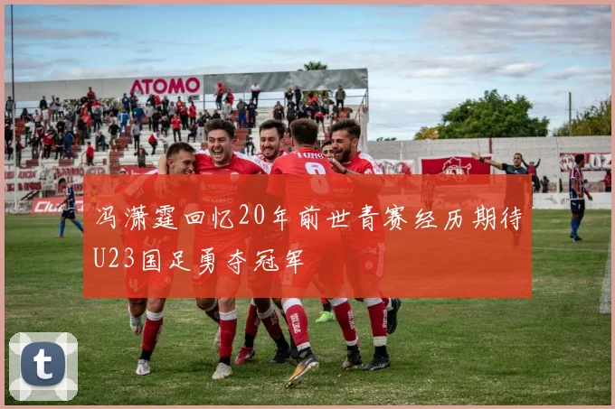 冯潇霆回忆20年前世青赛经历期待U23国足勇夺冠军