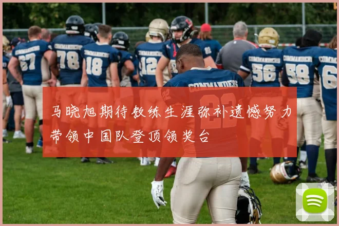 马晓旭期待教练生涯弥补遗憾努力带领中国队登顶领奖台