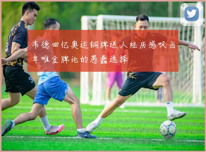 韦德回忆奥运铜牌送人经历感叹当年唯金牌论的愚蠢选择