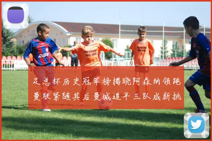 足总杯历史冠军榜揭晓阿森纳领跑曼联紧随其后曼城追平三队成新挑战