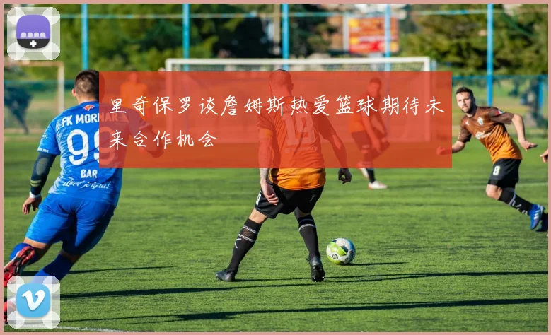 里奇保罗谈詹姆斯热爱篮球期待未来合作机会