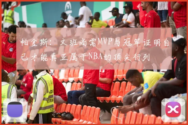 帕金斯：文班尚需MVP与冠军证明自己才能真正属于NBA的顶尖行列