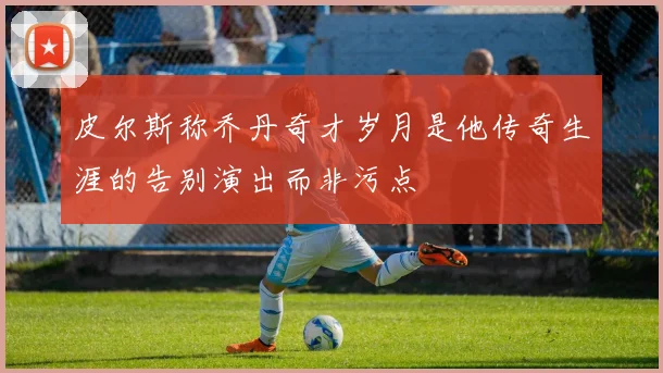 皮尔斯称乔丹奇才岁月是他传奇生涯的告别演出而非污点