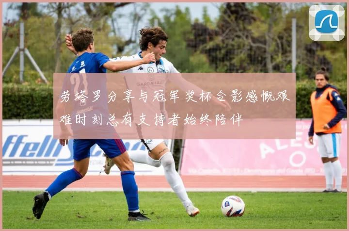 劳塔罗分享与冠军奖杯合影感慨艰难时刻总有支持者始终陪伴