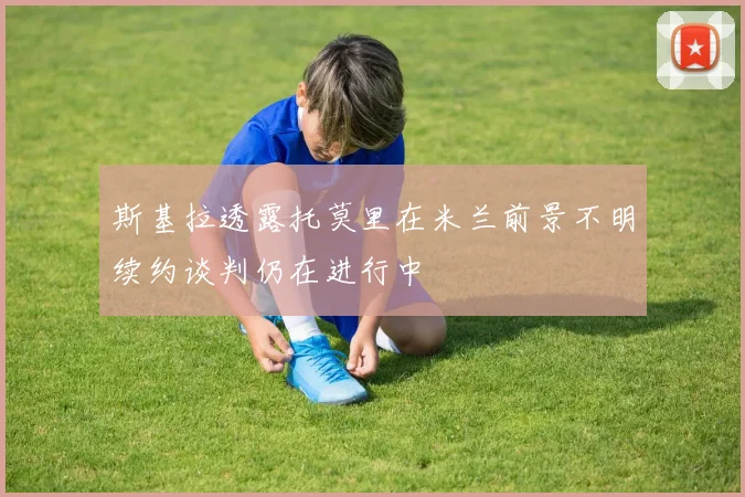 斯基拉透露托莫里在米兰前景不明续约谈判仍在进行中