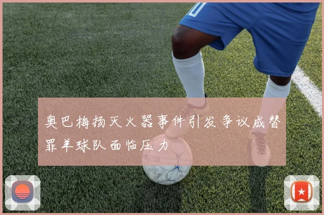 奥巴梅扬灭火器事件引发争议成替罪羊球队面临压力