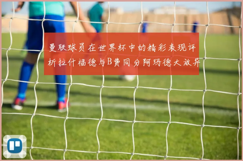 曼联球员在世界杯中的精彩表现评析拉什福德与B费同分阿玛德大放异彩