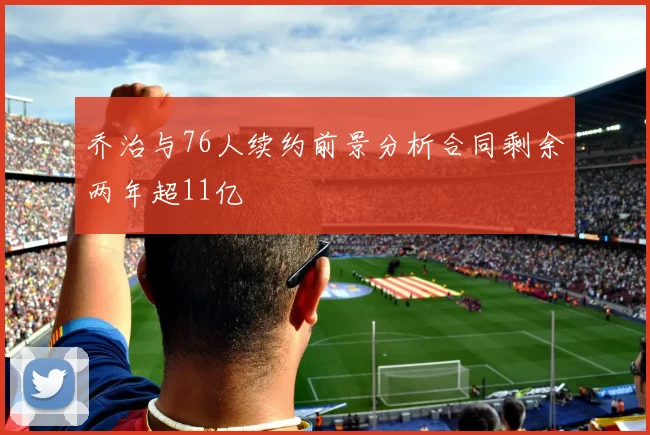 乔治与76人续约前景分析合同剩余两年超11亿