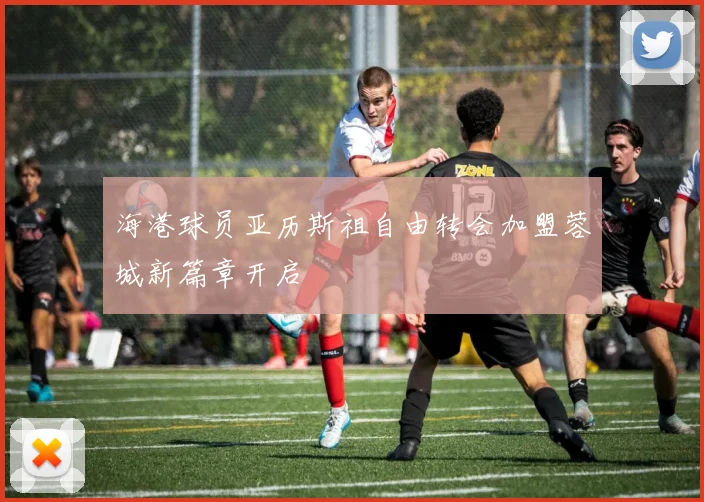 海港球员亚历斯祖自由转会加盟蓉城新篇章开启