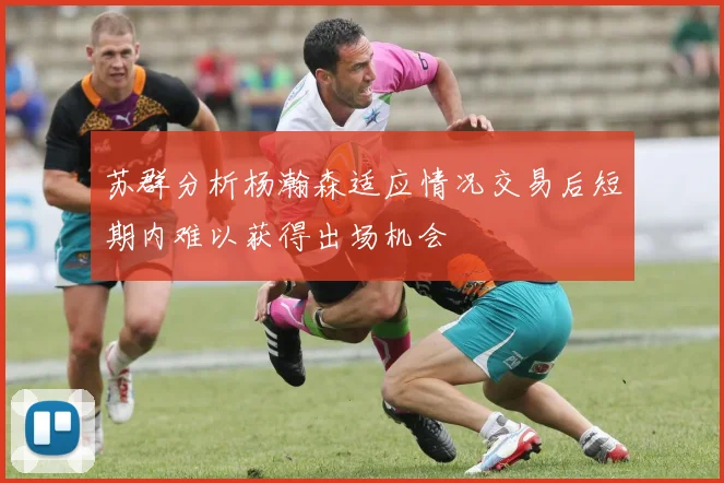 苏群分析杨瀚森适应情况交易后短期内难以获得出场机会