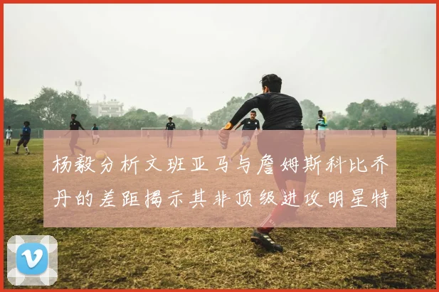 杨毅分析文班亚马与詹姆斯科比乔丹的差距揭示其非顶级进攻明星特质