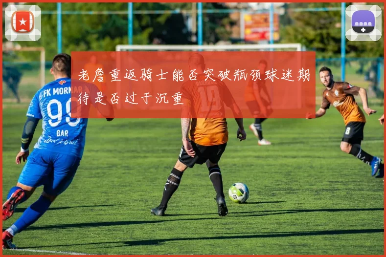 老詹重返骑士能否突破瓶颈球迷期待是否过于沉重