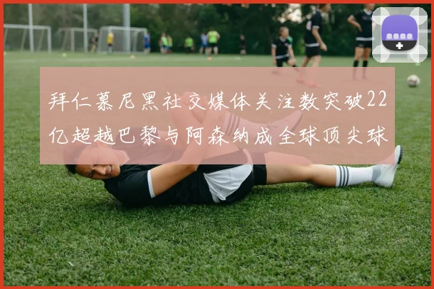 拜仁慕尼黑社交媒体关注数突破22亿超越巴黎与阿森纳成全球顶尖球队
