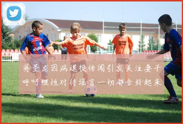 蒋圣龙因病退役传闻引发关注妻子呼吁理性对待谣言一切都会好起来