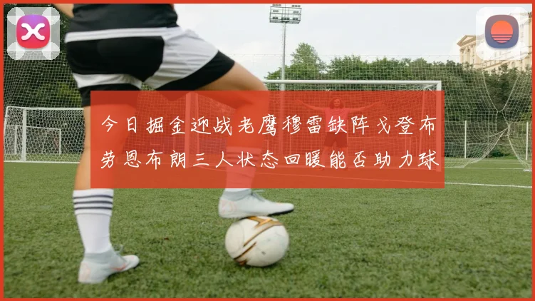 今日掘金迎战老鹰穆雷缺阵戈登布劳恩布朗三人状态回暖能否助力球队取胜