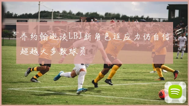 乔约翰逊谈LBJ新角色适应力仍自信超越大多数球员