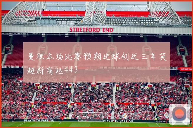 曼联本场比赛预期进球创近三年英超新高达443