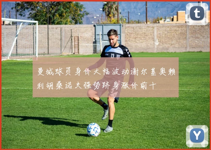 曼城球员身价大幅波动谢尔基奥赖利胡桑诺夫强势跻身涨价前十