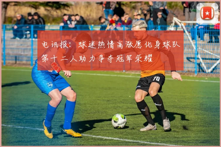 电讯报：球迷热情高涨愿化身球队第十二人助力争夺冠军荣耀
