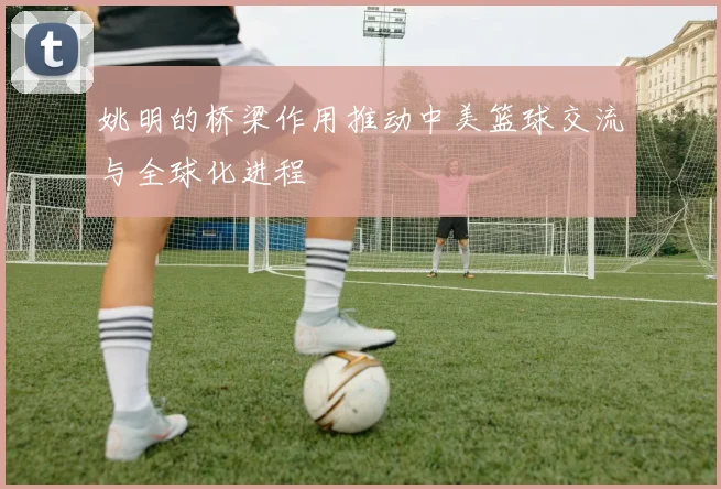 姚明的桥梁作用推动中美篮球交流与全球化进程