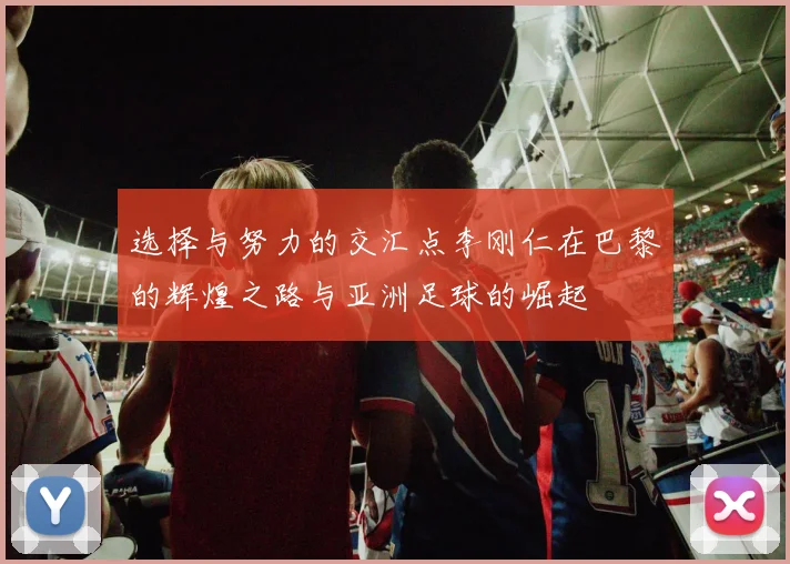选择与努力的交汇点李刚仁在巴黎的辉煌之路与亚洲足球的崛起