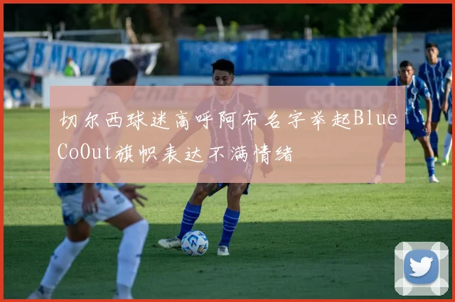 切尔西球迷高呼阿布名字举起BlueCoOut旗帜表达不满情绪