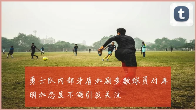 勇士队内部矛盾加剧多数球员对库明加态度不满引发关注
