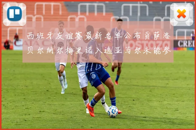 西班牙友谊赛最新名单公布贡萨洛贝尔纳尔梅里诺入选亚马尔未能参赛