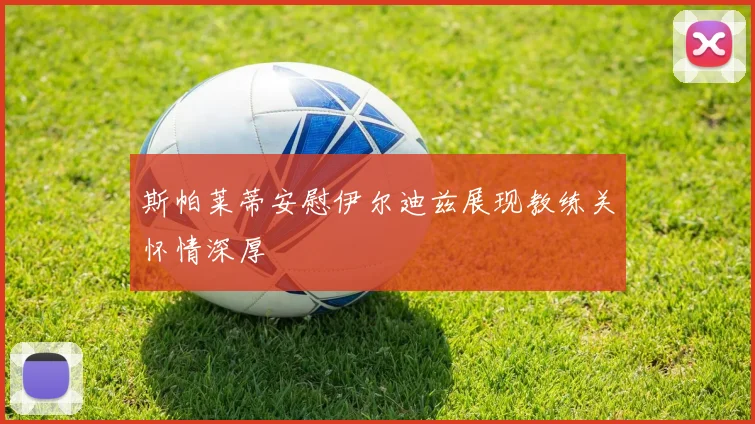 斯帕莱蒂安慰伊尔迪兹展现教练关怀情深厚