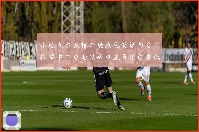 小迈克尔波特全场表现低迷两分六投零中三分七投两中正负值创最低纪录