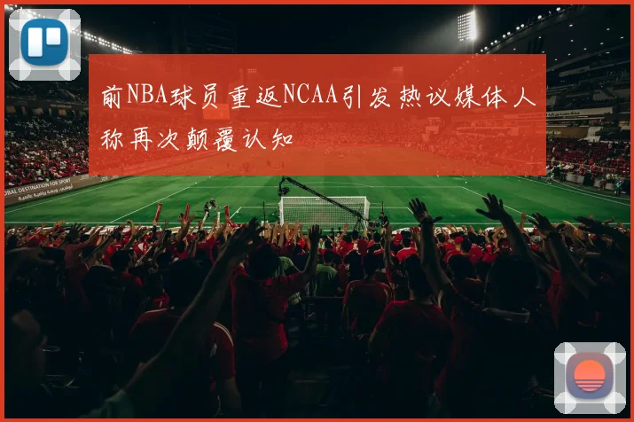 前NBA球员重返NCAA引发热议媒体人称再次颠覆认知