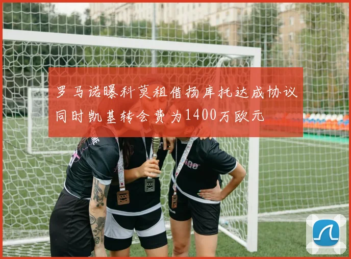 罗马诺曝科莫租借扬库托达成协议同时凯基转会费为1400万欧元