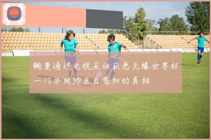 鲍曼通过电视采访获悉无缘世界杯一门非纳帅亲自告知的真相
