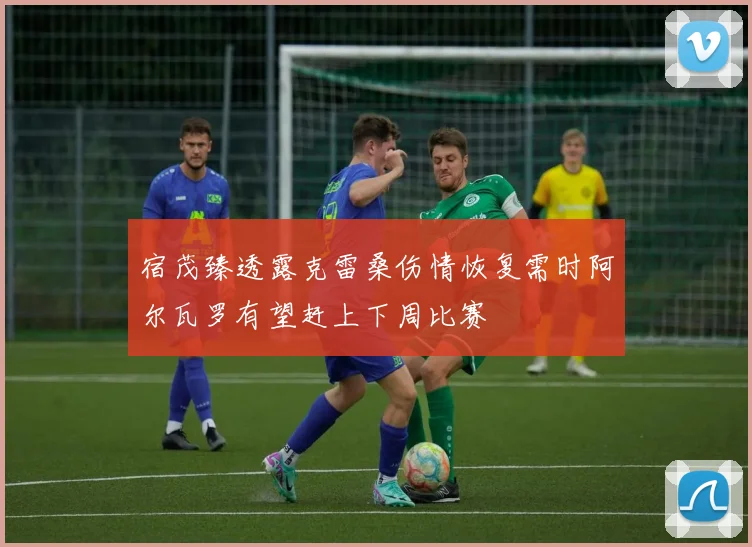 宿茂臻透露克雷桑伤情恢复需时阿尔瓦罗有望赶上下周比赛