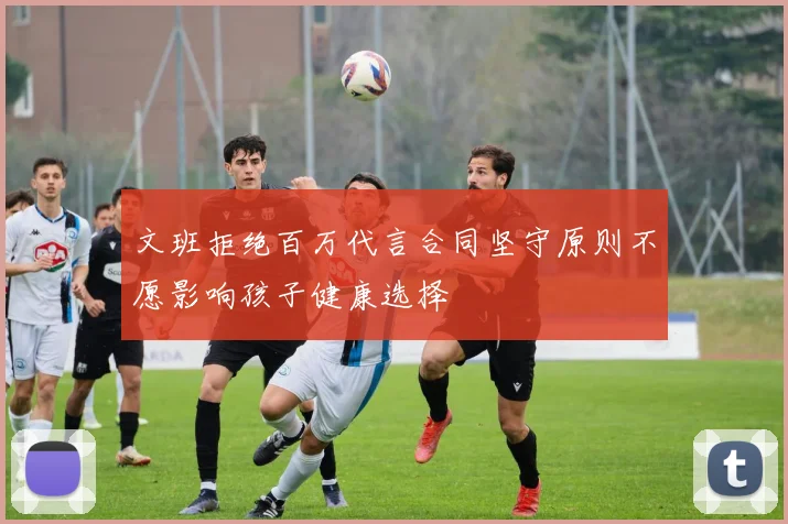 文班拒绝百万代言合同坚守原则不愿影响孩子健康选择