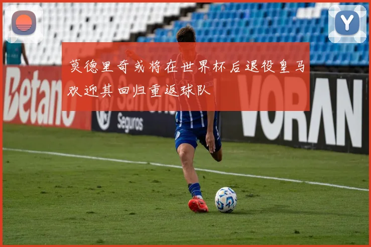 莫德里奇或将在世界杯后退役皇马欢迎其回归重返球队