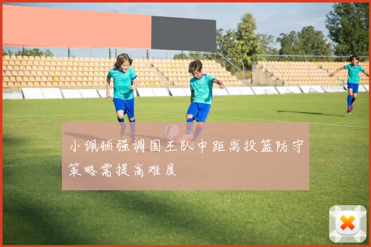 小佩顿强调国王队中距离投篮防守策略需提高难度