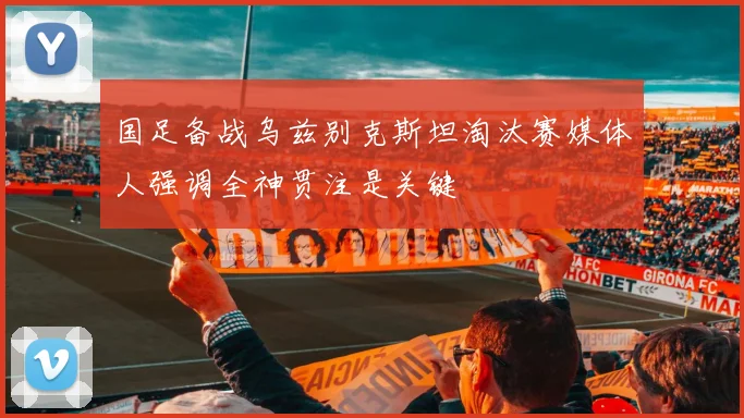 国足备战乌兹别克斯坦淘汰赛媒体人强调全神贯注是关键