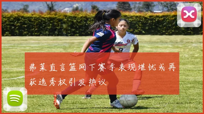 弗莱直言篮网下赛季表现堪忧或再获选秀权引发热议