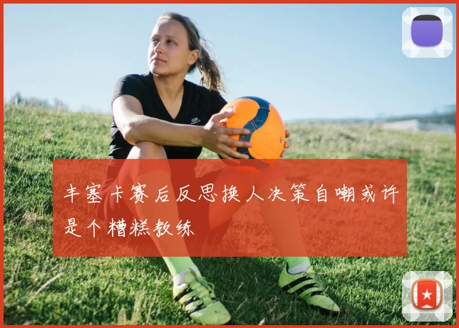 丰塞卡赛后反思换人决策自嘲或许是个糟糕教练