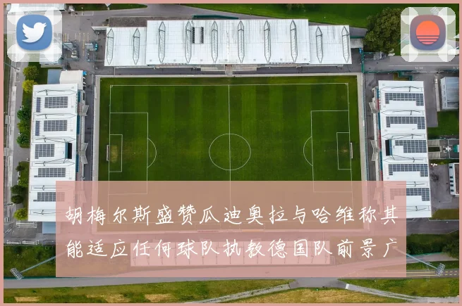 胡梅尔斯盛赞瓜迪奥拉与哈维称其能适应任何球队执教德国队前景广阔